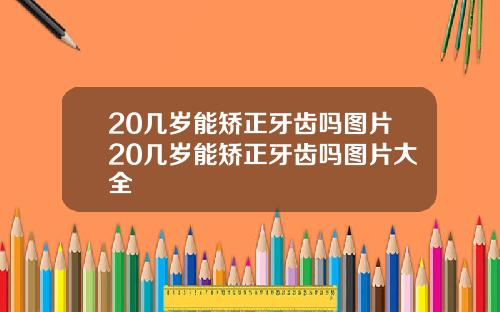 20几岁能矫正牙齿吗图片20几岁能矫正牙齿吗图片大全