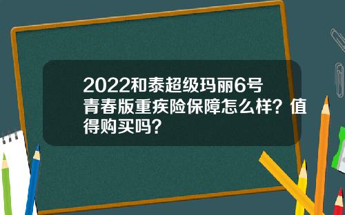 2022和泰超级玛丽6号青春版重疾险保障怎么样？值得购买吗？