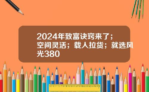 2024年致富诀窍来了；空间灵活；载人拉货；就选风光380