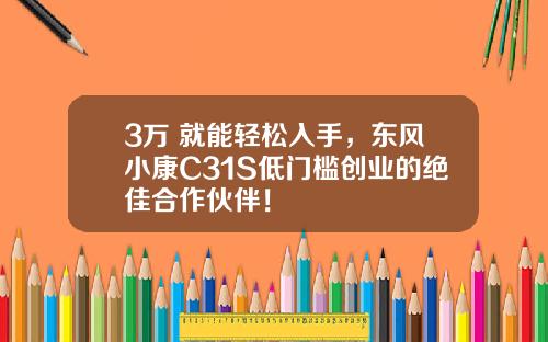 3万+就能轻松入手，东风小康C31S低门槛创业的绝佳合作伙伴！