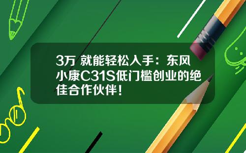 3万+就能轻松入手：东风小康C31S低门槛创业的绝佳合作伙伴！
