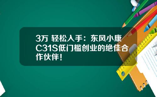 3万+轻松入手：东风小康C31S低门槛创业的绝佳合作伙伴！