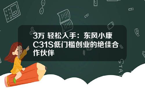 3万+轻松入手：东风小康C31S低门槛创业的绝佳合作伙伴