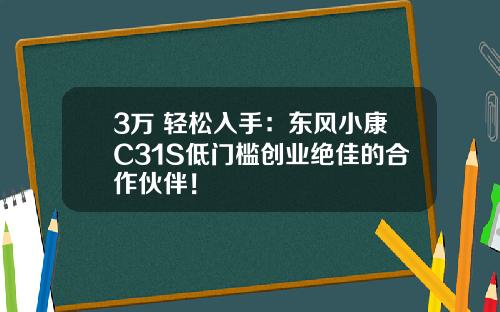 3万+轻松入手：东风小康C31S低门槛创业绝佳的合作伙伴！