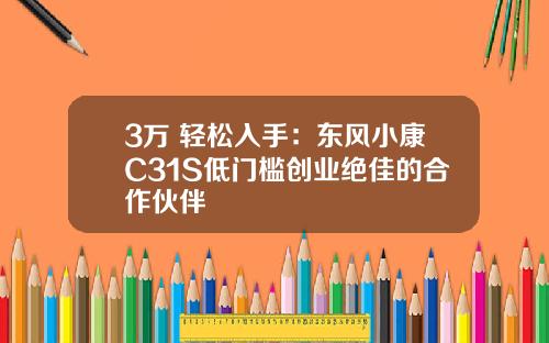 3万+轻松入手：东风小康C31S低门槛创业绝佳的合作伙伴