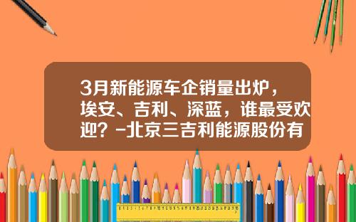 3月新能源车企销量出炉，埃安、吉利、深蓝，谁最受欢迎？-北京三吉利能源股份有限公司