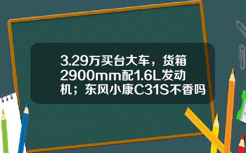 3.29万买台大车，货箱2900mm配1.6L发动机；东风小康C31S不香吗？