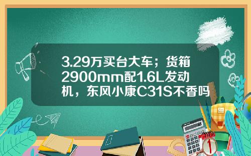 3.29万买台大车；货箱2900mm配1.6L发动机，东风小康C31S不香吗？