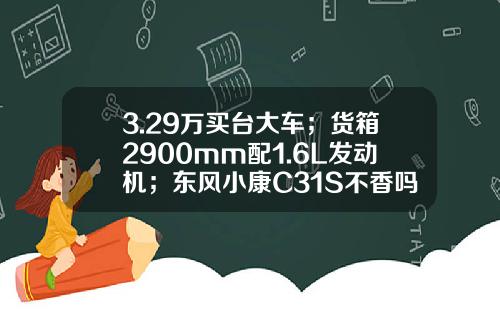 3.29万买台大车；货箱2900mm配1.6L发动机；东风小康C31S不香吗？