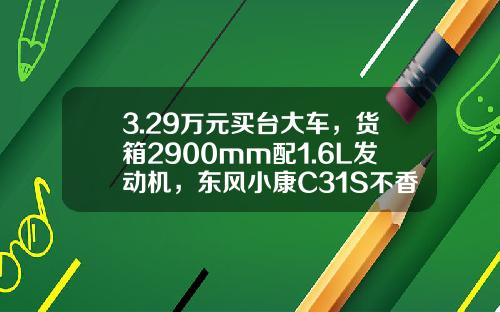 3.29万元买台大车，货箱2900mm配1.6L发动机，东风小康C31S不香吗？