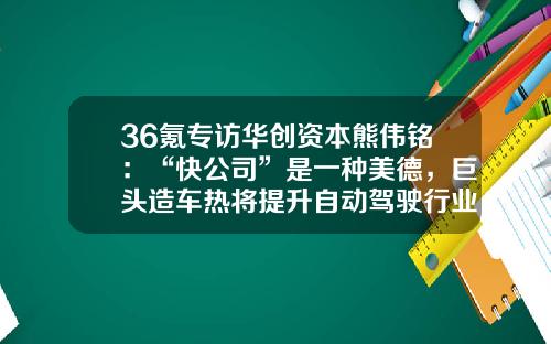 36氪专访华创资本熊伟铭：“快公司”是一种美德，巨头造车热将提升自动驾驶行业进度-2016初创公司