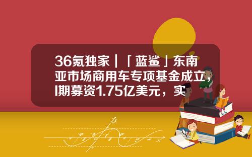 36氪独家｜「蓝鲨」东南亚市场商用车专项基金成立，I期募资1.75亿美元，实现超募75%-i基金