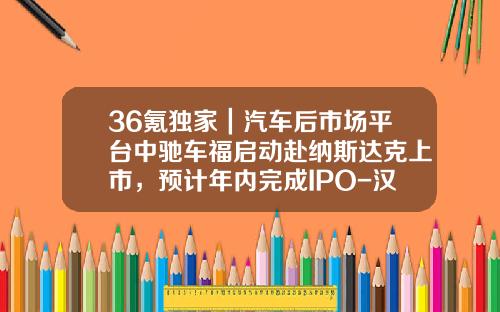 36氪独家｜汽车后市场平台中驰车福启动赴纳斯达克上市，预计年内完成IPO-汉普基金