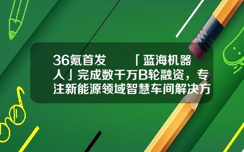 36氪首发  「蓝海机器人」完成数千万B轮融资，专注新能源领域智慧车间解决方案-新能车b基金