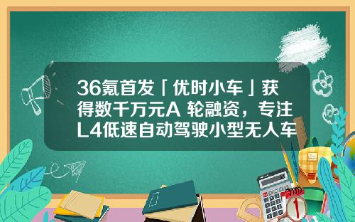 36氪首发「优时小车」获得数千万元A+轮融资，专注L4低速自动驾驶小型无人车-金茂基金