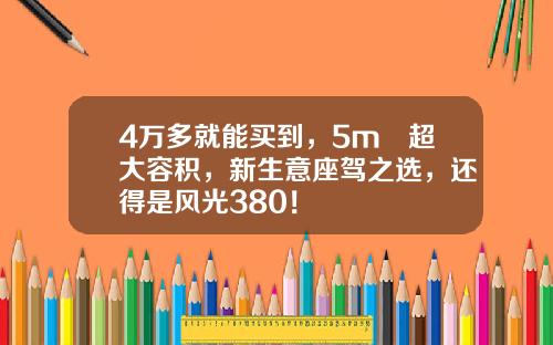4万多就能买到，5m³超大容积，新生意座驾之选，还得是风光380！