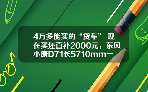 4万多能买的“货车” 现在买还直补2000元，东风小康D71长5710mm一次能拉1775公斤