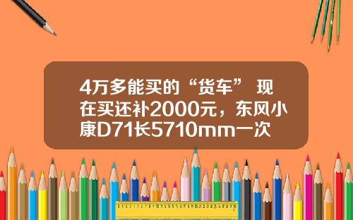 4万多能买的“货车” 现在买还补2000元，东风小康D71长5710mm一次能拉1775公斤！