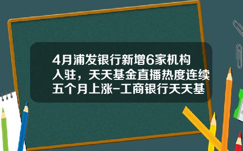4月浦发银行新增6家机构入驻，天天基金直播热度连续五个月上涨-工商银行天天基金
