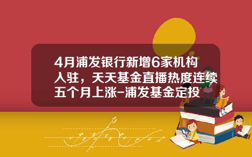 4月浦发银行新增6家机构入驻，天天基金直播热度连续五个月上涨-浦发基金定投