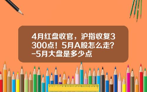 4月红盘收官，沪指收复3300点！5月A股怎么走？-5月大盘是多少点