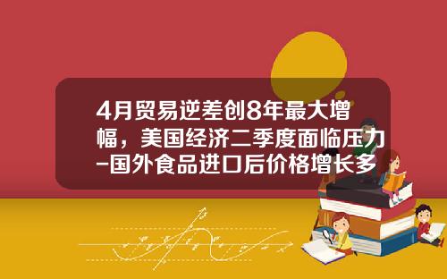 4月贸易逆差创8年最大增幅，美国经济二季度面临压力-国外食品进口后价格增长多少