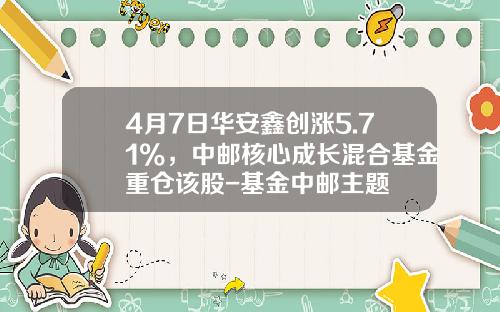 4月7日华安鑫创涨5.71%，中邮核心成长混合基金重仓该股-基金中邮主题