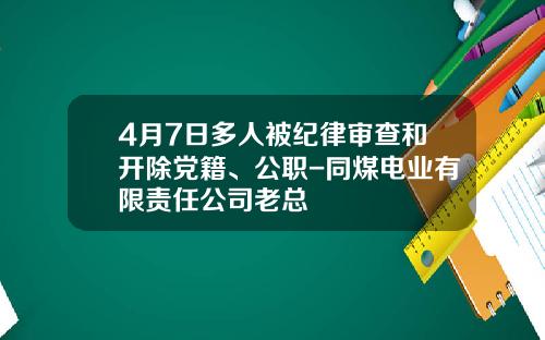 4月7日多人被纪律审查和开除党籍、公职-同煤电业有限责任公司老总