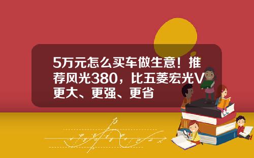 5万元怎么买车做生意！推荐风光380，比五菱宏光V更大、更强、更省