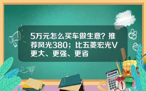 5万元怎么买车做生意？推荐风光380；比五菱宏光V更大、更强、更省