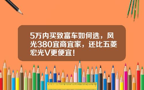 5万内买致富车如何选，风光380宜商宜家，还比五菱宏光V更便宜！