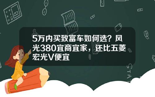 5万内买致富车如何选？风光380宜商宜家，还比五菱宏光V便宜