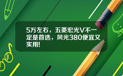 5万左右，五菱宏光V不一定是首选，风光380便宜又实用!