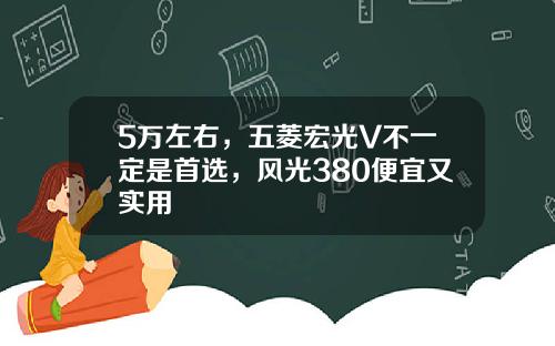5万左右，五菱宏光V不一定是首选，风光380便宜又实用