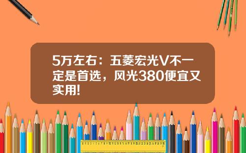 5万左右：五菱宏光V不一定是首选，风光380便宜又实用!