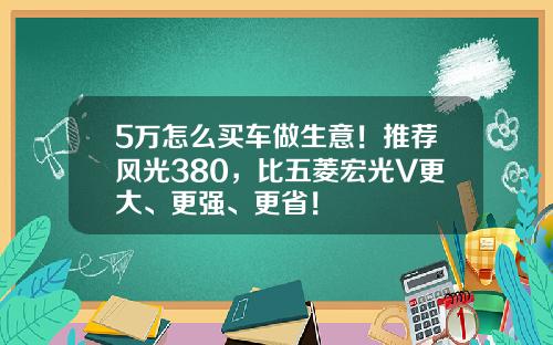 5万怎么买车做生意！推荐风光380，比五菱宏光V更大、更强、更省！