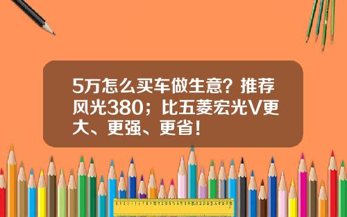5万怎么买车做生意？推荐风光380；比五菱宏光V更大、更强、更省！