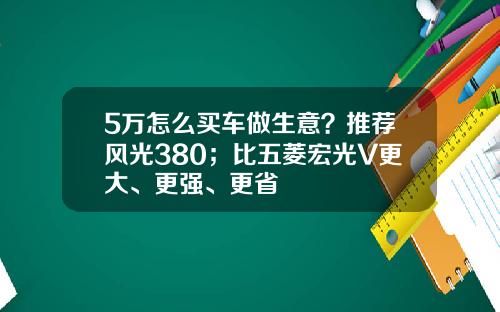 5万怎么买车做生意？推荐风光380；比五菱宏光V更大、更强、更省