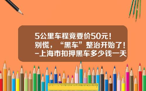 5公里车程竟要价50元！别慌，“黑车”整治开始了！-上海市扣押黑车多少钱一天