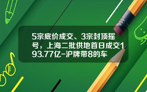 5宗底价成交、3宗封顶摇号，上海二批供地首日成交193.77亿-沪牌带8的车牌多少钱