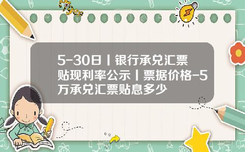 5-30日丨银行承兑汇票贴现利率公示丨票据价格-5万承兑汇票贴息多少