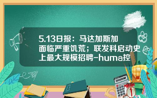 5.13日报：马达加斯加面临严重饥荒；联发科启动史上最大规模招聘-huma控股有限公司