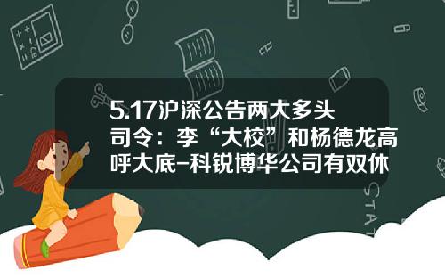 5.17沪深公告两大多头司令：李“大校”和杨德龙高呼大底-科锐博华公司有双休吗
