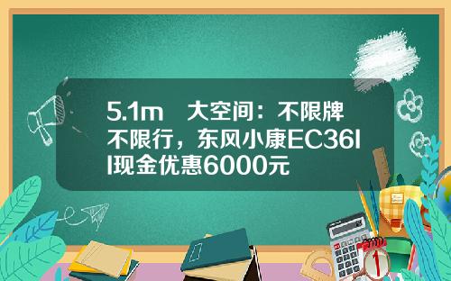 5.1m³大空间：不限牌不限行，东风小康EC36II现金优惠6000元