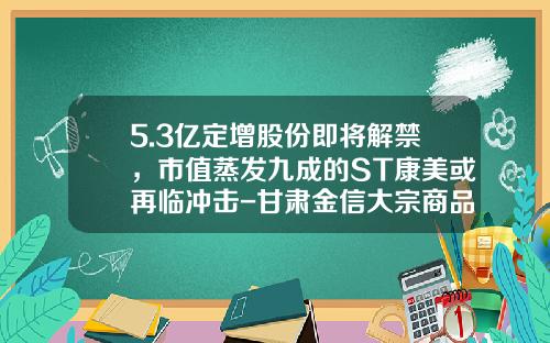 5.3亿定增股份即将解禁，市值蒸发九成的ST康美或再临冲击-甘肃金信大宗商品电子交易有限责任公司