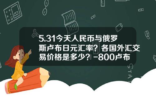5.31今天人民币与俄罗斯卢布日元汇率？各国外汇交易价格是多少？-800卢布相当人民币多少钱莫斯科