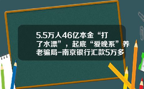 5.5万人46亿本金“打了水漂”，起底“爱晚系”养老骗局-南京银行汇款5万多少手续费