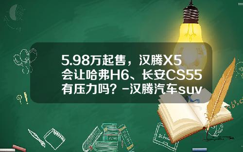 5.98万起售，汉腾X5会让哈弗H6、长安CS55有压力吗？-汉腾汽车suv多少钱