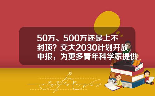 50万、500万还是上不封顶？交大2030计划开放申报，为更多青年科学家提供第一桶金-500b等于多少人民币
