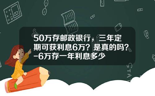 50万存邮政银行，三年定期可获利息6万？是真的吗？-6万存一年利息多少